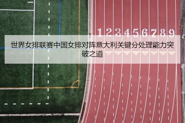 世界女排联赛中国女排对阵意大利关键分处理能力突破之道